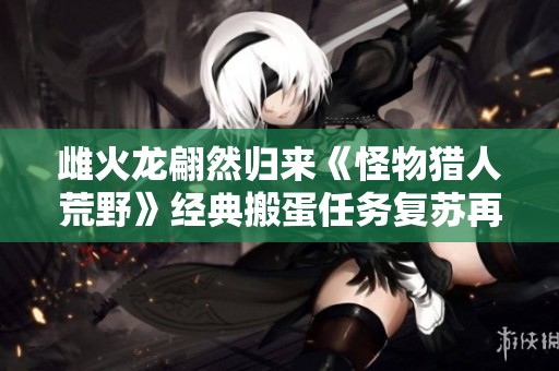 雌火龙翩然归来《怪物猎人荒野》经典搬蛋任务复苏再战猎场