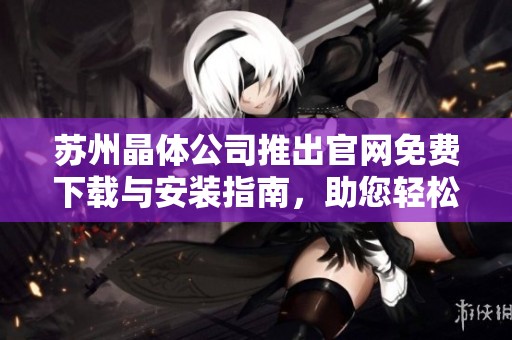 苏州晶体公司推出官网免费下载与安装指南，助您轻松获取软件