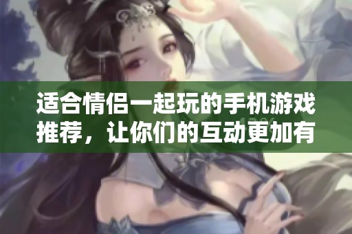 适合情侣一起玩的手机游戏推荐，让你们的互动更加有趣