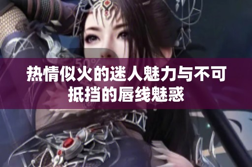 热情似火的迷人魅力与不可抵挡的唇线魅惑