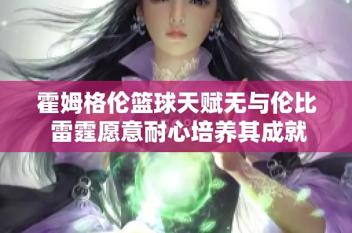 霍姆格伦篮球天赋无与伦比 雷霆愿意耐心培养其成就传奇生涯