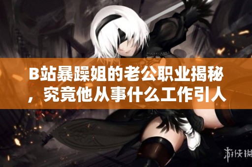 B站暴躁姐的老公职业揭秘，究竟他从事什么工作引人关注？