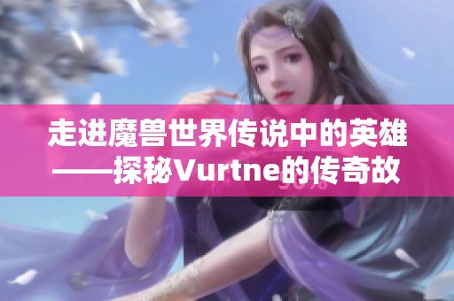 走进魔兽世界传说中的英雄——探秘Vurtne的传奇故事与冒险历程