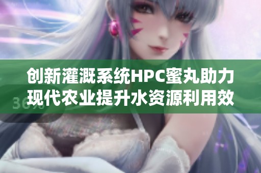 创新灌溉系统HPC蜜丸助力现代农业提升水资源利用效率
