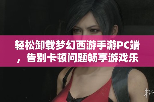 轻松卸载梦幻西游手游PC端，告别卡顿问题畅享游戏乐趣的详细指南