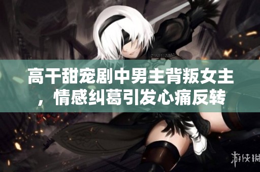 高干甜宠剧中男主背叛女主，情感纠葛引发心痛反转