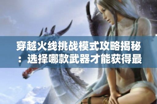 穿越火线挑战模式攻略揭秘：选择哪款武器才能获得最佳战斗优势