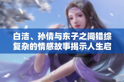 白洁、孙倩与东子之间错综复杂的情感故事揭示人生启示