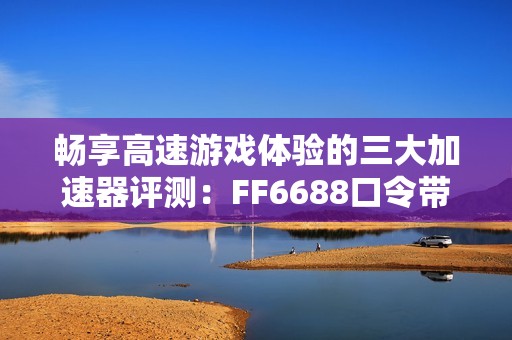 畅享高速游戏体验的三大加速器评测：FF6688口令带你飞跃网络瓶颈