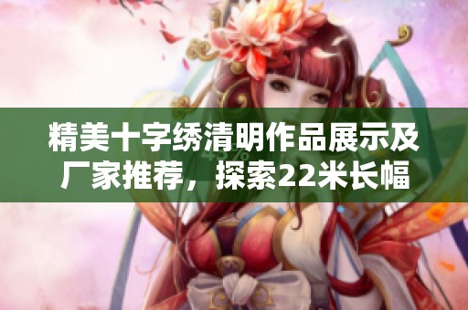 精美十字绣清明作品展示及厂家推荐，探索22米长幅的艺术魅力与品牌故事