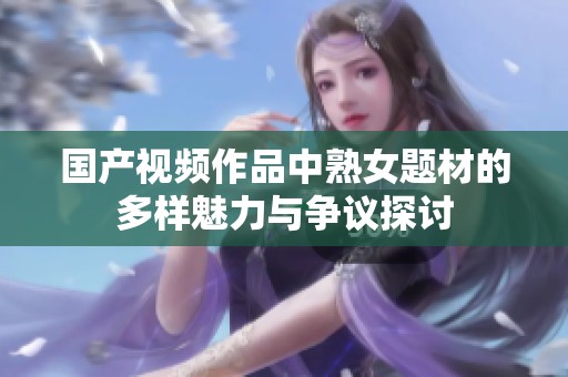 国产视频作品中熟女题材的多样魅力与争议探讨