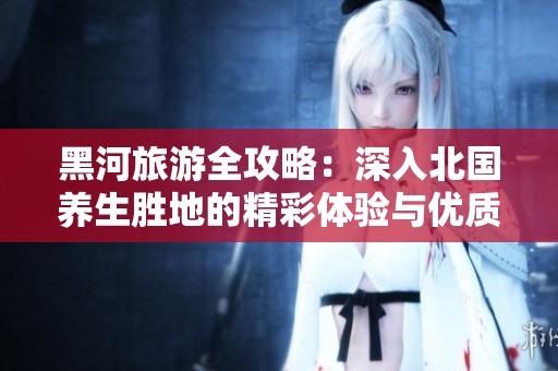 黑河旅游全攻略：深入北国养生胜地的精彩体验与优质服务揭秘
