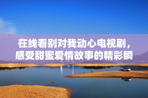 在线看别对我动心电视剧，感受甜蜜爱情故事的精彩瞬间
