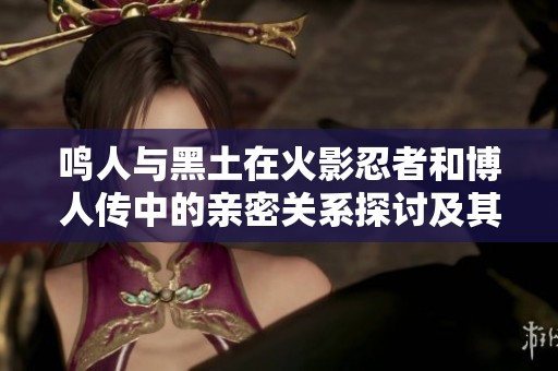 鸣人与黑土在火影忍者和博人传中的亲密关系探讨及其背后的故事分析
