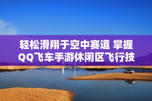 轻松滑翔于空中赛道 掌握QQ飞车手游休闲区飞行技巧畅享无限乐趣