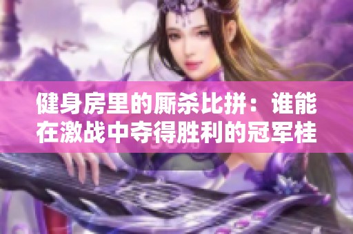 健身房里的厮杀比拼：谁能在激战中夺得胜利的冠军桂冠？