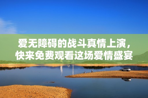 爱无障碍的战斗真情上演，快来免费观看这场爱情盛宴！
