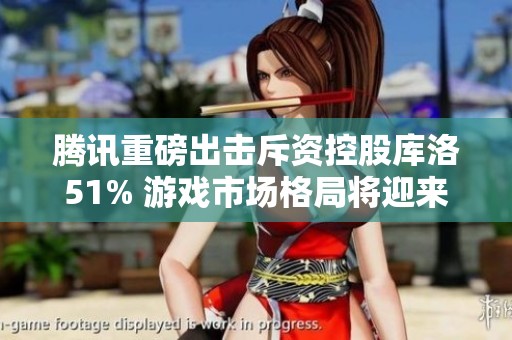 腾讯重磅出击斥资控股库洛51% 游戏市场格局将迎来新变局