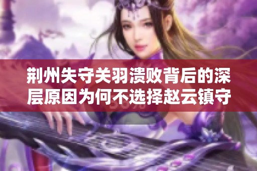 荆州失守关羽溃败背后的深层原因为何不选择赵云镇守荆州的策略分析