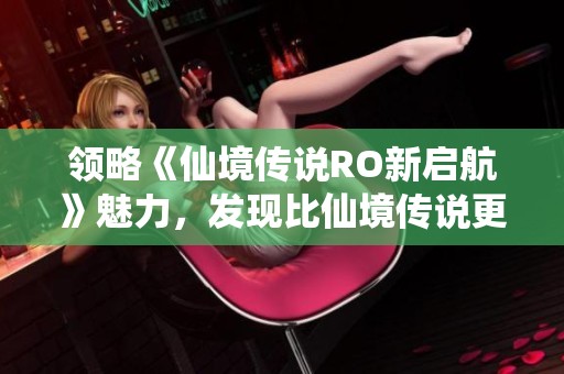 领略《仙境传说RO新启航》魅力，发现比仙境传说更精彩的手游体验