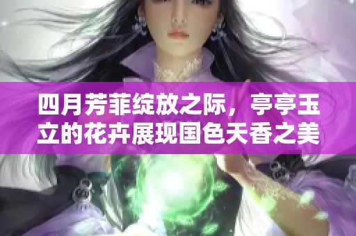 四月芳菲绽放之际，亭亭玉立的花卉展现国色天香之美