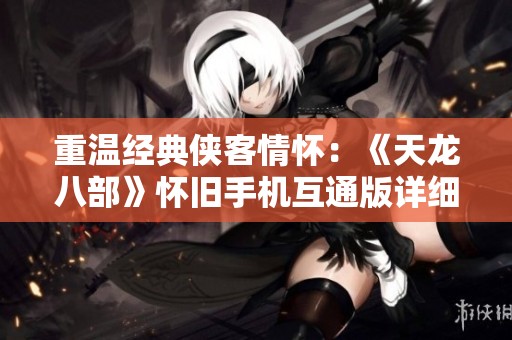 重温经典侠客情怀：《天龙八部》怀旧手机互通版详细介绍与特点解析