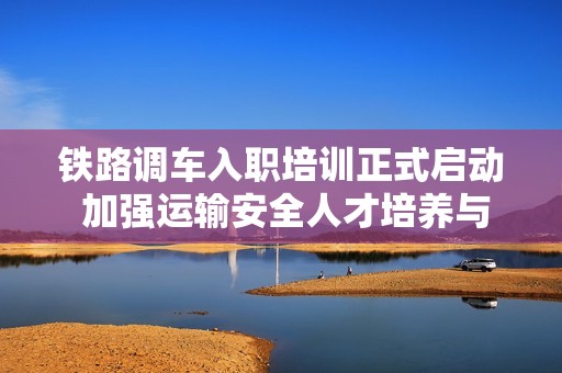铁路调车入职培训正式启动 加强运输安全人才培养与保障