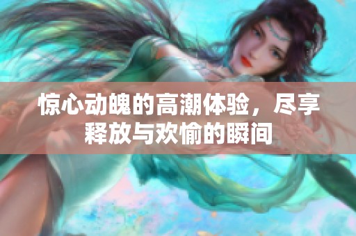 惊心动魄的高潮体验，尽享释放与欢愉的瞬间