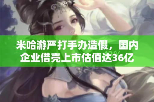 米哈游严打手办造假，国内企业借壳上市估值达36亿