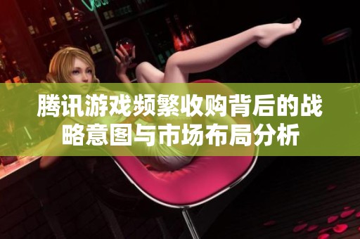 腾讯游戏频繁收购背后的战略意图与市场布局分析