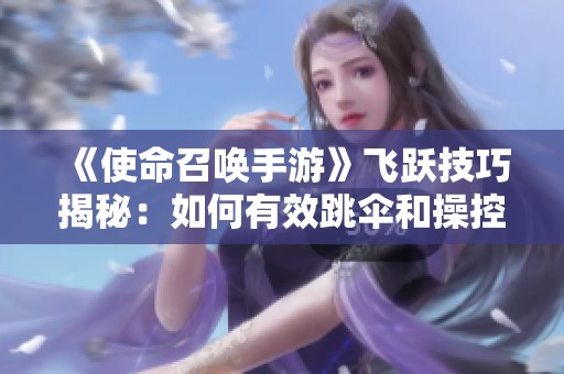 《使命召唤手游》飞跃技巧揭秘：如何有效跳伞和操控直升机起飞