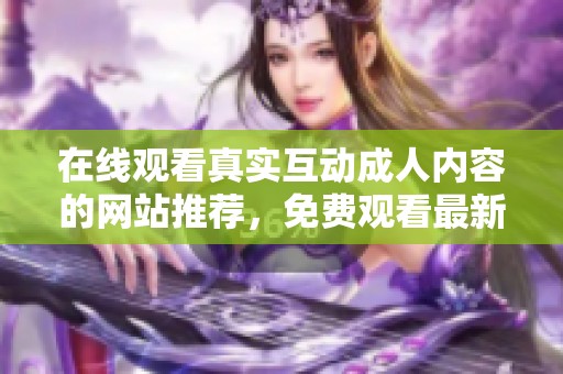 在线观看真实互动成人内容的网站推荐，免费观看最新资源