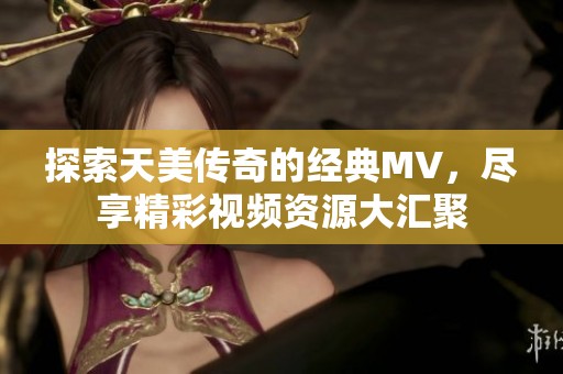 探索天美传奇的经典MV，尽享精彩视频资源大汇聚
