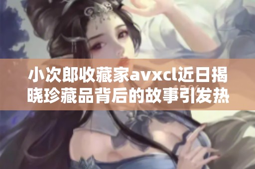 小次郎收藏家avxcl近日揭晓珍藏品背后的故事引发热议