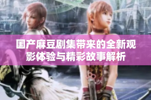 国产麻豆剧集带来的全新观影体验与精彩故事解析