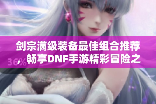 剑宗满级装备最佳组合推荐，畅享DNF手游精彩冒险之旅