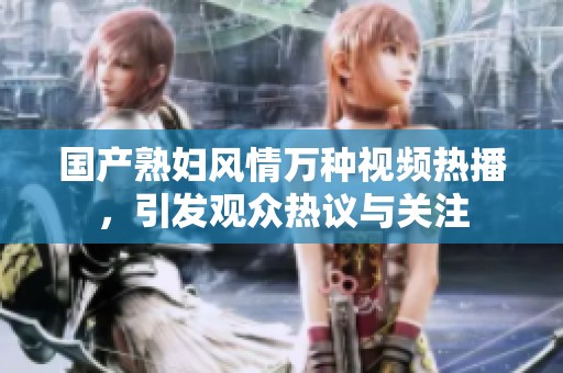 国产熟妇风情万种视频热播，引发观众热议与关注