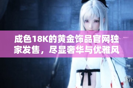 成色18K的黄金饰品官网独家发售，尽显奢华与优雅风范