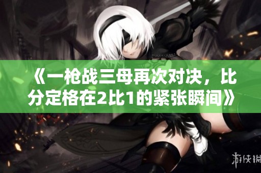 《一枪战三母再次对决，比分定格在2比1的紧张瞬间》