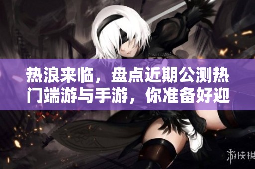 热浪来临，盘点近期公测热门端游与手游，你准备好迎接挑战了吗