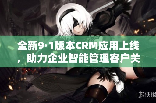 全新9·1版本CRM应用上线，助力企业智能管理客户关系