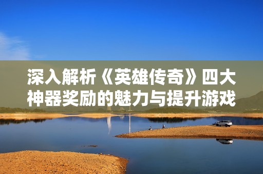 深入解析《英雄传奇》四大神器奖励的魅力与提升游戏实力的秘诀