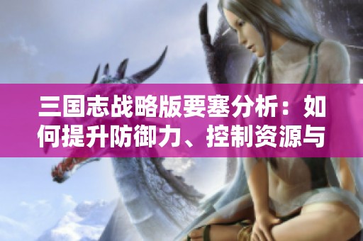 三国志战略版要塞分析：如何提升防御力、控制资源与战略布局