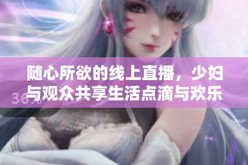 随心所欲的线上直播，少妇与观众共享生活点滴与欢乐时光
