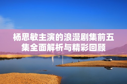 杨思敏主演的浪漫剧集前五集全面解析与精彩回顾