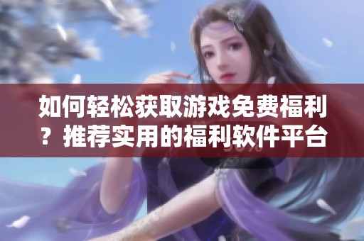 如何轻松获取游戏免费福利？推荐实用的福利软件平台详解