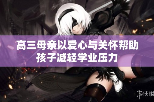 高三母亲以爱心与关怀帮助孩子减轻学业压力