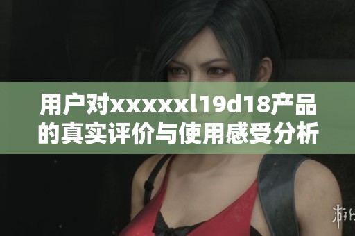 用户对xxxxxl19d18产品的真实评价与使用感受分析
