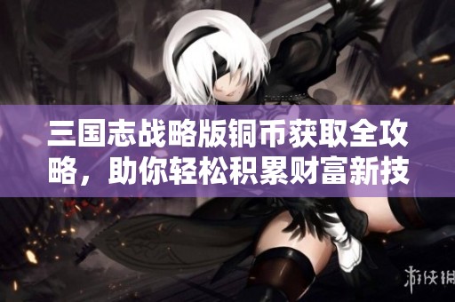 三国志战略版铜币获取全攻略，助你轻松积累财富新技巧