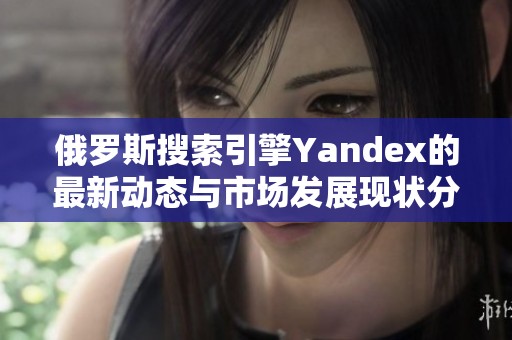 俄罗斯搜索引擎Yandex的最新动态与市场发展现状分析